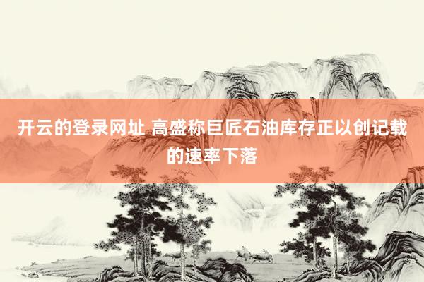 开云的登录网址 高盛称巨匠石油库存正以创记载的速率下落