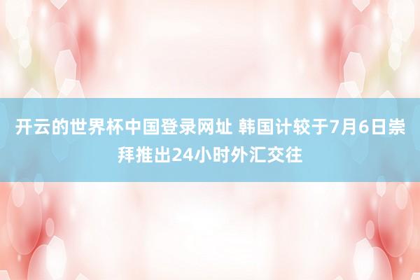 开云的世界杯中国登录网址 韩国计较于7月6日崇拜推出24小时外汇交往