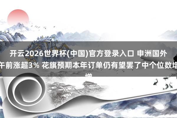 开云2026世界杯(中国)官方登录入口 申洲国外午前涨超3% 花旗预期本年订单仍有望罢了中个位数增