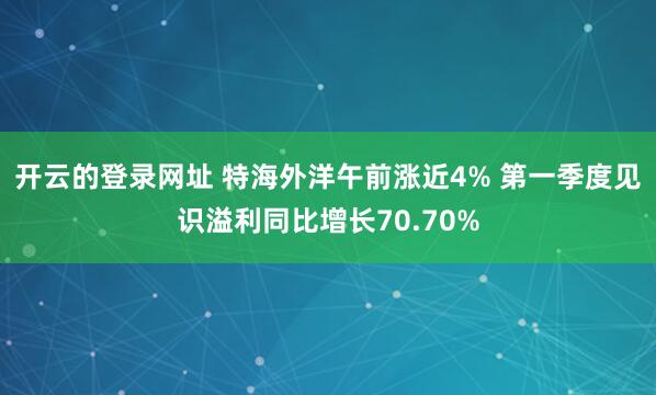 开云的登录网址 特海外洋午前涨近4% 第一季度见识溢利同比增长70.70%