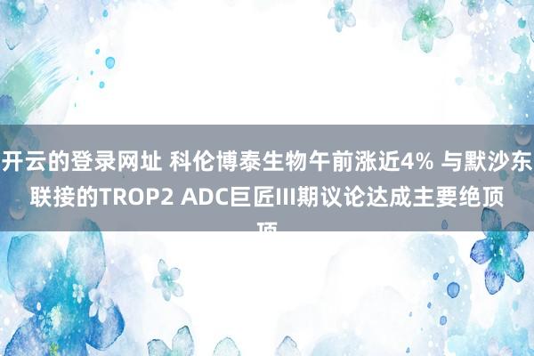 开云的登录网址 科伦博泰生物午前涨近4% 与默沙东联接的TROP2 ADC巨匠III期议论达成主要绝顶