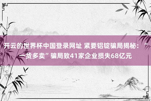 开云的世界杯中国登录网址 紧要铝锭骗局揭秘:“一货多卖”骗局致41家企业损失68亿元