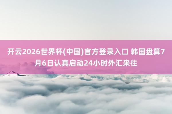 开云2026世界杯(中国)官方登录入口 韩国盘算7月6日认真启动24小时外汇来往