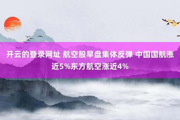 开云的登录网址 航空股早盘集体反弹 中国国航涨近5%东方航空涨近4%