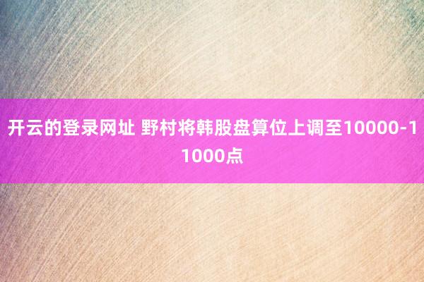 开云的登录网址 野村将韩股盘算位上调至10000-11000点