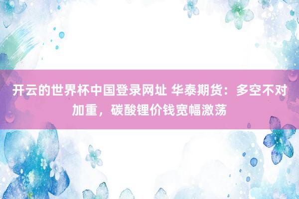 开云的世界杯中国登录网址 华泰期货:多空不对加重,碳酸锂价钱宽幅激荡