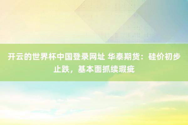 开云的世界杯中国登录网址 华泰期货:硅价初步止跌,基本面抓续瑕疵