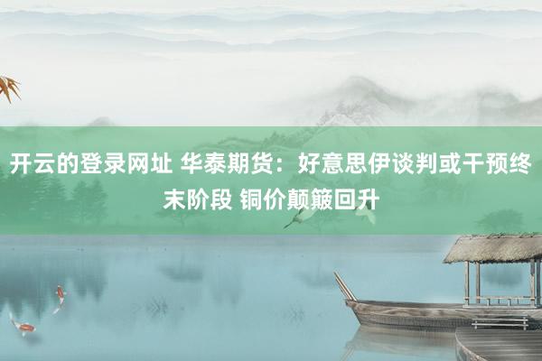 开云的登录网址 华泰期货:好意思伊谈判或干预终末阶段 铜价颠簸回升