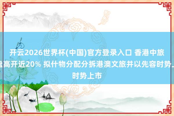 开云2026世界杯(中国)官方登录入口 香港中旅早盘高开近20% 拟什物分配分拆港澳文旅并以先容时势上市