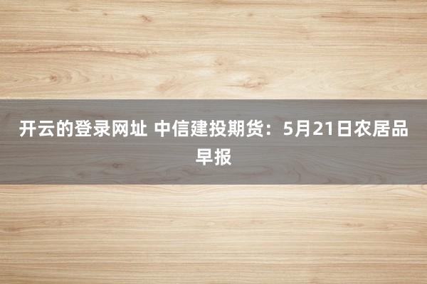 开云的登录网址 中信建投期货：5月21日农居品早报