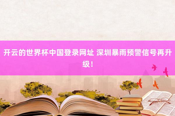开云的世界杯中国登录网址 深圳暴雨预警信号再升级！