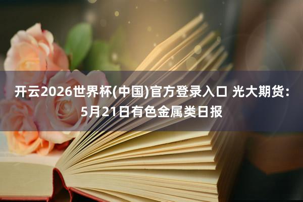 开云2026世界杯(中国)官方登录入口 光大期货:5月21日有色金属类日报
