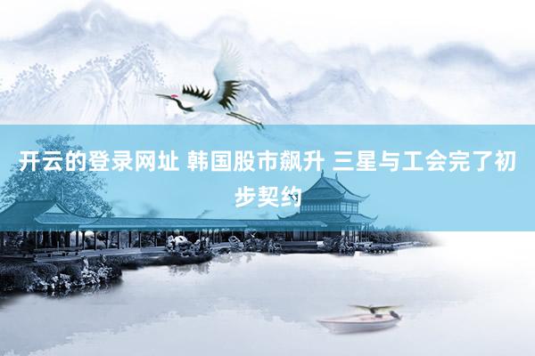 开云的登录网址 韩国股市飙升 三星与工会完了初步契约