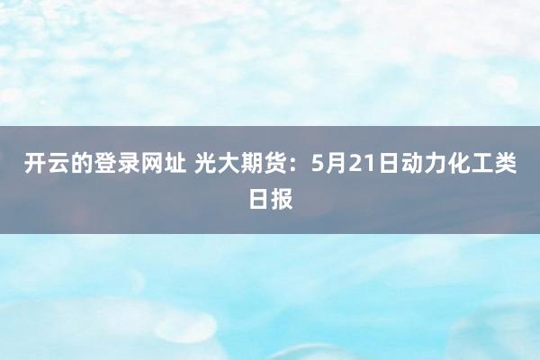 开云的登录网址 光大期货：5月21日动力化工类日报