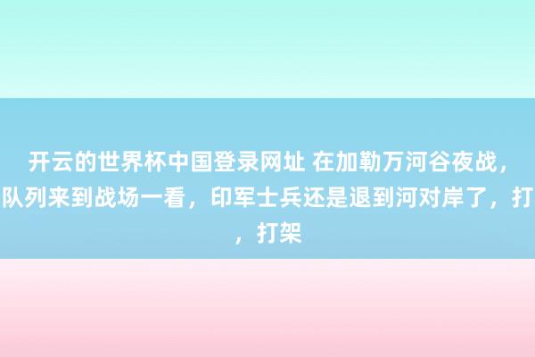 开云的世界杯中国登录网址 在加勒万河谷夜战,大队列来到战场一看,印军士兵还是退到河对岸了,打架