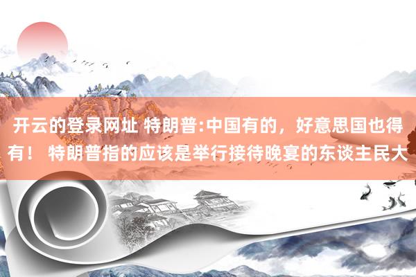 开云的登录网址 特朗普:中国有的,好意思国也得有! 特朗普指的应该是举行接待晚宴的东谈主民大