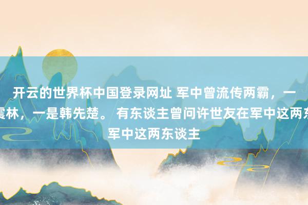 开云的世界杯中国登录网址 军中曾流传两霸,一是谭震林,一是韩先楚。 有东谈主曾问许世友在军中这两东谈主