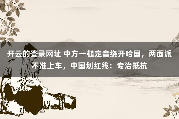 开云的登录网址 中方一槌定音绕开哈国,两面派不准上车,中国划红线:专治抵抗