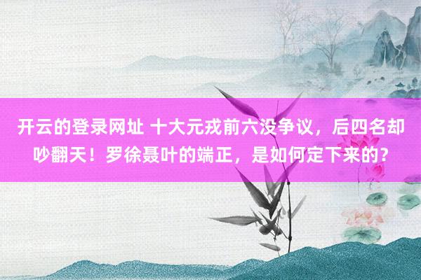 开云的登录网址 十大元戎前六没争议,后四名却吵翻天!罗徐聂叶的端正,是如何定下来的?