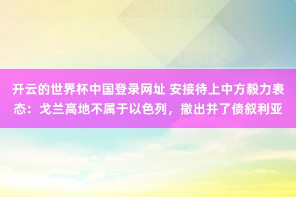 开云的世界杯中国登录网址 安接待上中方毅力表态:戈兰高地不属于以色列,撤出并了债叙利亚