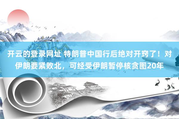 开云的登录网址 特朗普中国行后绝对开窍了!对伊朗要紧败北,可经受伊朗暂停核贪图20年