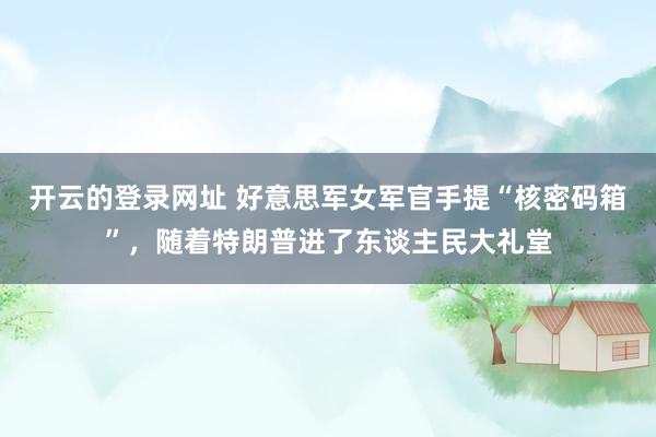 开云的登录网址 好意思军女军官手提“核密码箱”,随着特朗普进了东谈主民大礼堂