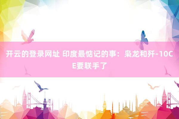 开云的登录网址 印度最惦记的事:枭龙和歼-10CE要联手了