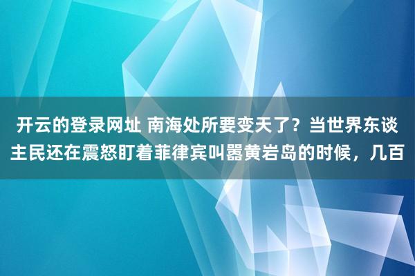 开云的登录网址 南海处所要变天了？当世界东谈主民还在震怒盯着菲律宾叫嚣黄岩岛的时候，几百
