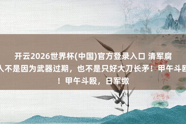 开云2026世界杯(中国)官方登录入口 清军腐败从来王人不是因为武器过期,也不是只好大刀长矛!甲午斗殴,日军缴