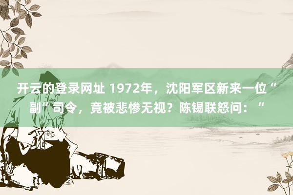 开云的登录网址 1972年,沈阳军区新来一位“副”司令,竟被悲惨无视?陈锡联怒问:“