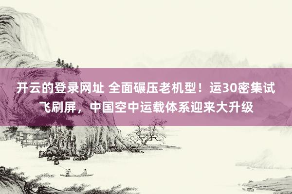开云的登录网址 全面碾压老机型!运30密集试飞刷屏,中国空中运载体系迎来大升级