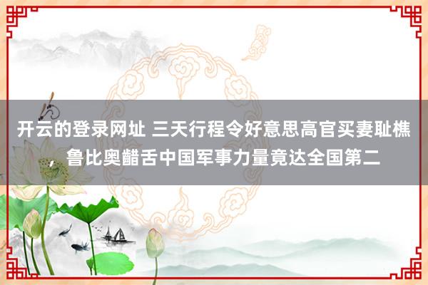开云的登录网址 三天行程令好意思高官买妻耻樵，鲁比奥齰舌中国军事力量竟达全国第二
