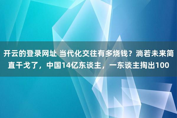 开云的登录网址 当代化交往有多烧钱?淌若未来简直干戈了,中国14亿东谈主,一东谈主掏出100