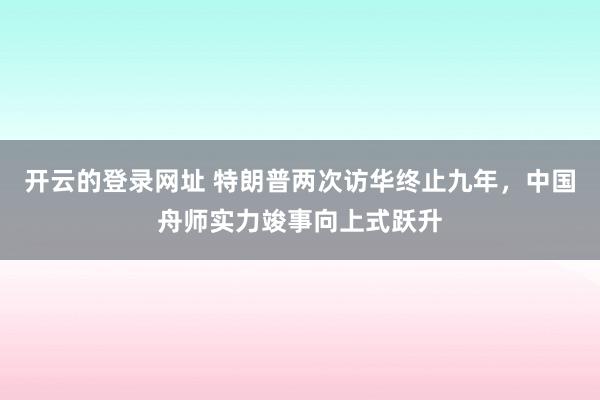 开云的登录网址 特朗普两次访华终止九年,中国舟师实力竣事向上式跃升