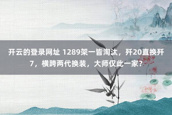 开云的登录网址 1289架一皆淘汰,歼20直换歼7,横跨两代换装,大师仅此一家?