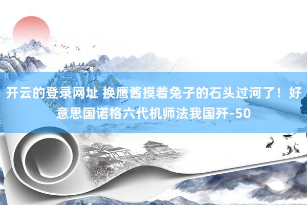 开云的登录网址 换鹰酱摸着兔子的石头过河了!好意思国诺格六代机师法我国歼-50