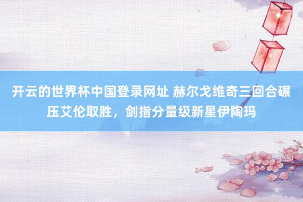 开云的世界杯中国登录网址 赫尔戈维奇三回合碾压艾伦取胜,剑指分量级新星伊陶玛