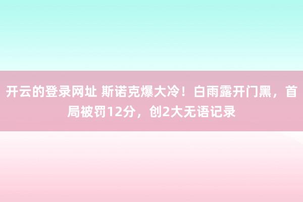 开云的登录网址 斯诺克爆大冷!白雨露开门黑,首局被罚12分,创2大无语记录
