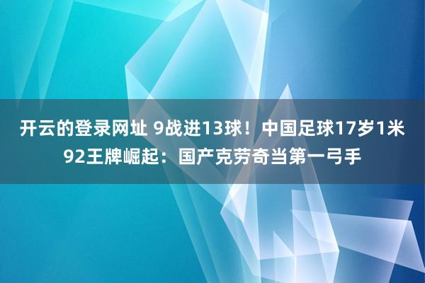 开云的登录网址 9战进13球!中国足球17岁1米92王牌崛起:国产克劳奇当第一弓手