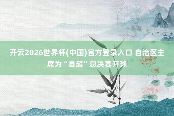 开云2026世界杯(中国)官方登录入口 自治区主席为“县超”总决赛开球