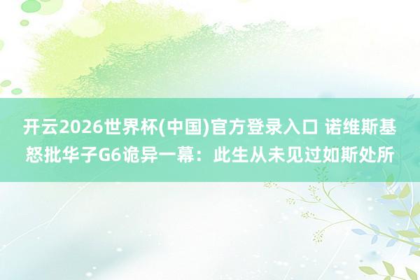 开云2026世界杯(中国)官方登录入口 诺维斯基怒批华子G6诡异一幕:此生从未见过如斯处所