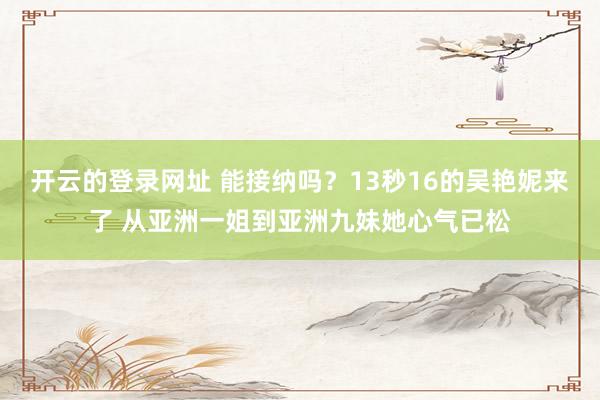 开云的登录网址 能接纳吗?13秒16的吴艳妮来了 从亚洲一姐到亚洲九妹她心气已松