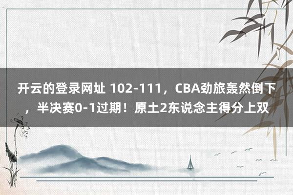 开云的登录网址 102-111,CBA劲旅轰然倒下,半决赛0-1过期!原土2东说念主得分上双