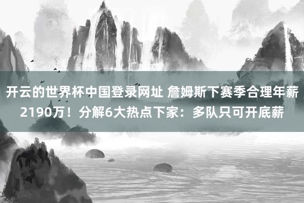 开云的世界杯中国登录网址 詹姆斯下赛季合理年薪2190万!分解6大热点下家:多队只可开底薪