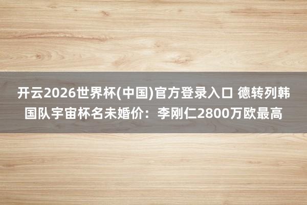 开云2026世界杯(中国)官方登录入口 德转列韩国队宇宙杯名未婚价:李刚仁2800万欧最高