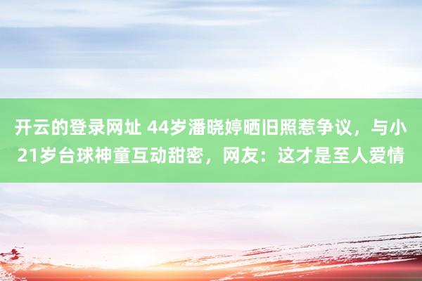 开云的登录网址 44岁潘晓婷晒旧照惹争议,与小21岁台球神童互动甜密,网友:这才是至人爱情