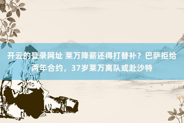 开云的登录网址 莱万降薪还得打替补?巴萨拒给两年合约,37岁莱万离队或赴沙特