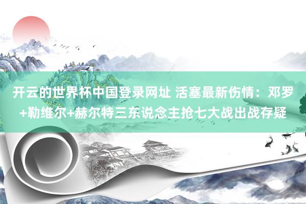 开云的世界杯中国登录网址 活塞最新伤情:邓罗+勒维尔+赫尔特三东说念主抢七大战出战存疑
