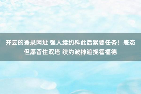开云的登录网址 强人续约科此后紧要任务!表态但愿留住双塔 续约波神遮挽霍福德