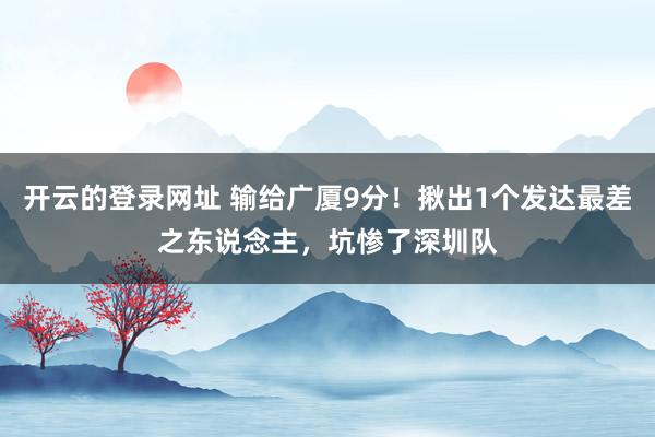 开云的登录网址 输给广厦9分!揪出1个发达最差之东说念主,坑惨了深圳队
